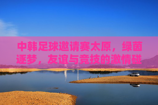 中韩足球邀请赛太原,绿茵逐梦,友谊与竞技的激情碰撞