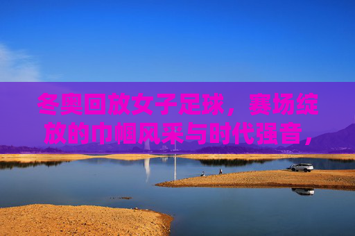 冬奥回放女子足球，赛场绽放的巾帼风采与时代强音，冬奥回放女子足球，赛场绽放的巾帼风采与时代强音