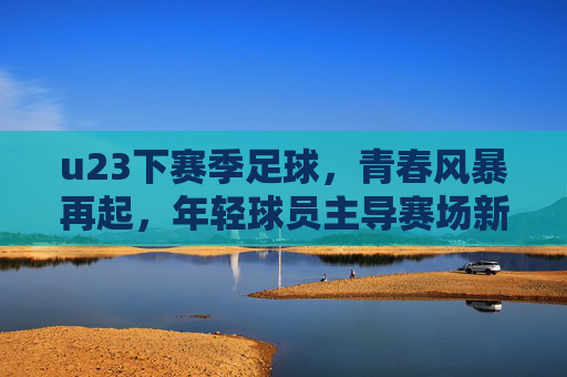 u23下赛季足球,青春风暴再起,年轻球员主导赛场新篇章,u23下赛季足球,青春风暴再起,年轻球员主导赛场新篇章