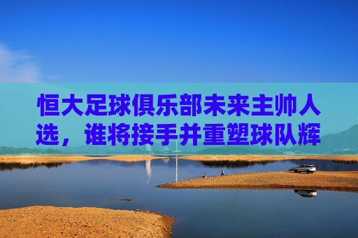 恒大足球俱乐部未来主帅人选,谁将接手并重塑球队辉煌?