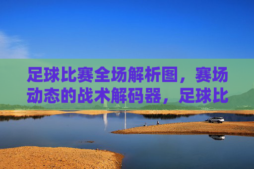 足球比赛全场解析图,赛场动态的战术解码器,足球比赛全场解析图,赛场动态的战术解码器