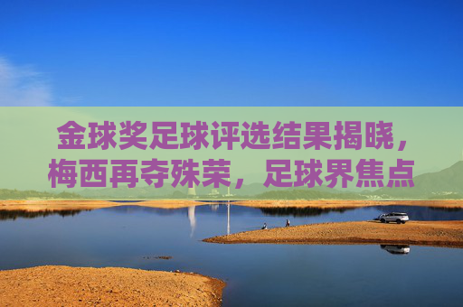 金球奖足球评选结果揭晓,梅西再夺殊荣,足球界焦点再燃传奇光芒