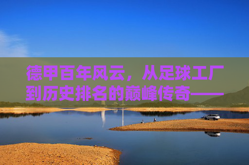 德甲百年风云,从足球工厂到历史排名的巅峰传奇——天下足球视角下的德甲历史排名解析