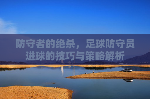 防守者的绝杀,足球防守员进球的技巧与策略解析