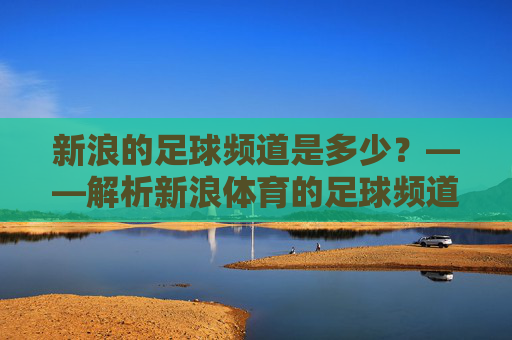 新浪的足球频道是多少？——解析新浪体育的足球频道入口与核心内容，新浪体育足球频道入口与核心内容解析