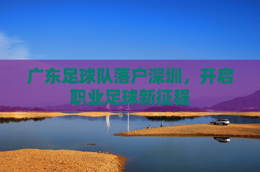 广东足球队落户深圳,开启职业足球新征程