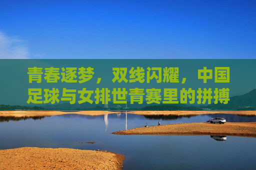 青春逐梦，双线闪耀，中国足球与女排世青赛里的拼搏与荣耀，青春逐梦双线闪耀，中国足球与女排世青赛里的拼搏与荣耀