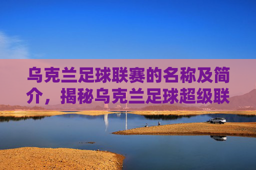 乌克兰足球联赛的名称及简介,揭秘乌克兰足球超级联赛的辉煌历程与赛事特色