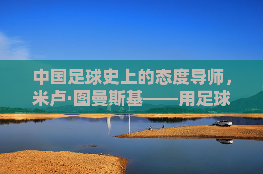中国足球史上的态度导师,米卢·图曼斯基——用足球无国界点燃一代人的足球梦想