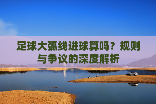 足球大弧线进球算吗?规则与争议的深度解析