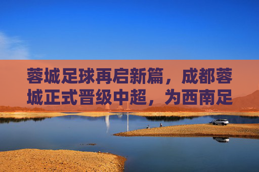 蓉城足球再启新篇，成都蓉城正式晋级中超，为西南足球注入新活力，蓉城足球再启新篇，成都蓉城正式晋级中超，为西南足球注入新活力