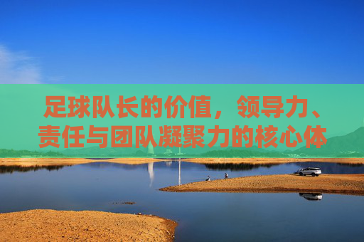 足球队长的价值，领导力、责任与团队凝聚力的核心体现