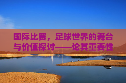 国际比赛，足球世界的舞台与价值探讨——论其重要性与不可替代性