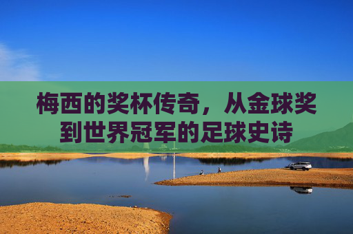 梅西的奖杯传奇,从金球奖到世界冠军的足球史诗