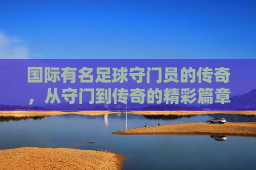 国际有名足球守门员的传奇,从守门到传奇的精彩篇章