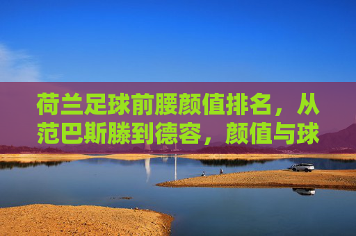 荷兰足球前腰颜值排名，从范巴斯滕到德容，颜值与球技的传奇交织