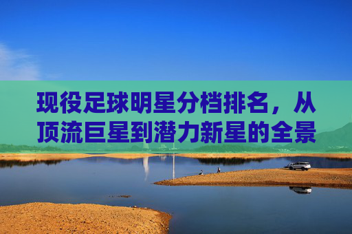 现役足球明星分档排名,从顶流巨星到潜力新星的全景解析