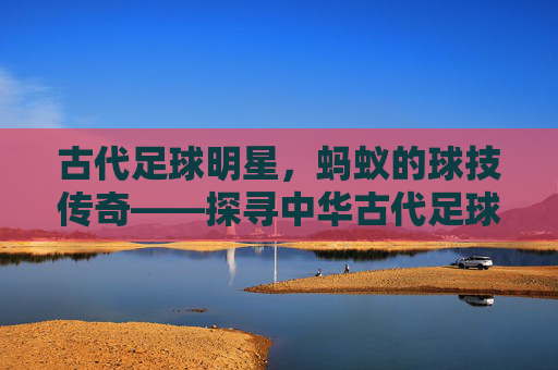 古代足球明星，蚂蚁的球技传奇——探寻中华古代足球中的微型球星