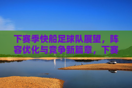 下赛季快船足球队展望，阵容优化与竞争新篇章，下赛季快船足球队展望，阵容优化与竞争新篇章