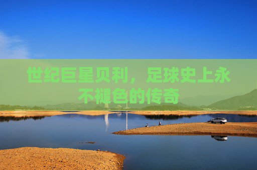 世纪巨星贝利,足球史上永不褪色的传奇
