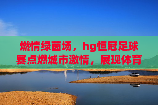 燃情绿茵场,hg恒冠足球赛点燃城市激情,展现体育精神风采