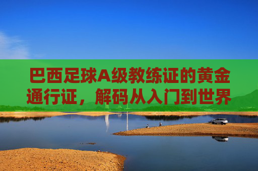 巴西足球A级教练证的黄金通行证,解码从入门到世界顶级的教练进阶密码