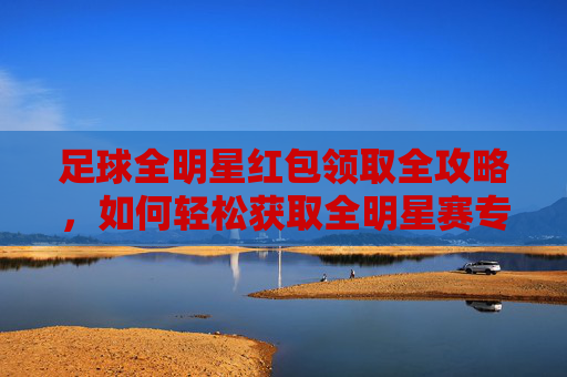 足球全明星红包领取全攻略,如何轻松获取全明星赛专属福利?