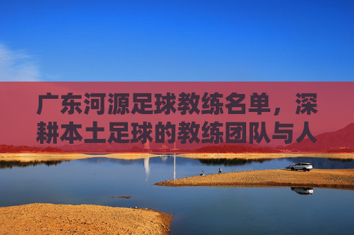 广东河源足球教练名单,深耕本土足球的教练团队与人才培养路径,广东河源足球教练名单,深耕本土的教练团队与人才培养路径