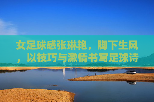 女足球感张琳艳,脚下生风,以技巧与激情书写足球诗篇