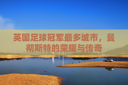 英国足球冠军最多城市,曼彻斯特的荣耀与传奇