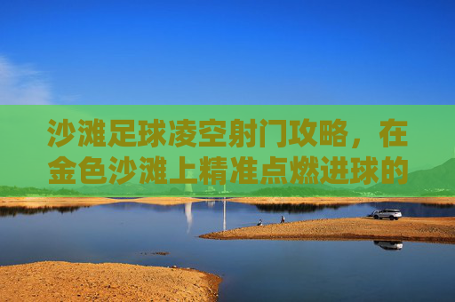 沙滩足球凌空射门攻略,在金色沙滩上精准点燃进球的激情