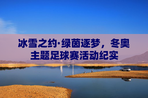 冰雪之约·绿茵逐梦，冬奥主题足球赛活动纪实