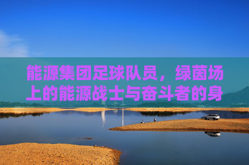 能源集团足球队员,绿茵场上的能源战士与奋斗者的身影