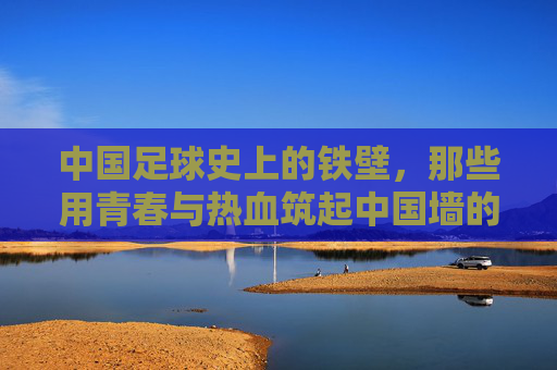中国足球史上的铁壁,那些用青春与热血筑起中国墙的伟大后卫
