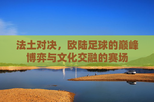 法土对决,欧陆足球的巅峰博弈与文化交融的赛场