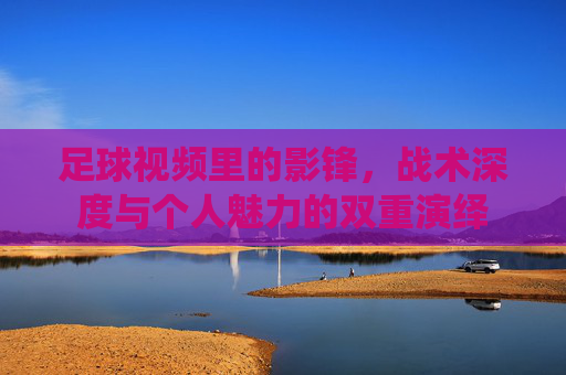足球视频里的影锋,战术深度与个人魅力的双重演绎