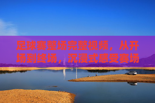 足球赛整场完整视频,从开场到终场,沉浸式感受赛场激情与竞技魅力
