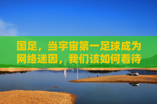 国足，当宇宙第一足球成为网络迷因，我们该如何看待这荒诞又真实的狂欢？