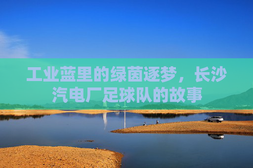工业蓝里的绿茵逐梦,长沙汽电厂足球队的故事