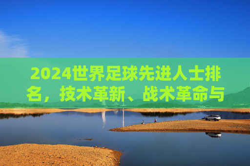 2024世界足球先进人士排名,技术革新、战术革命与足球未来的核心引领者,2024世界足球先进人士排名,技术革新与战术革命的核心引领者
