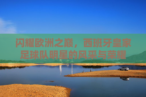闪耀欧洲之巅,西班牙皇家足球队明星的风采与荣耀
