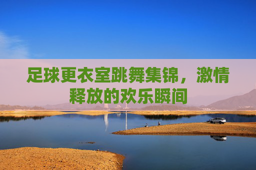 足球更衣室跳舞集锦，激情释放的欢乐瞬间