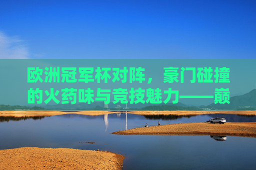 欧洲冠军杯对阵,豪门碰撞的火药味与竞技魅力——巅峰对决的激情与荣耀
