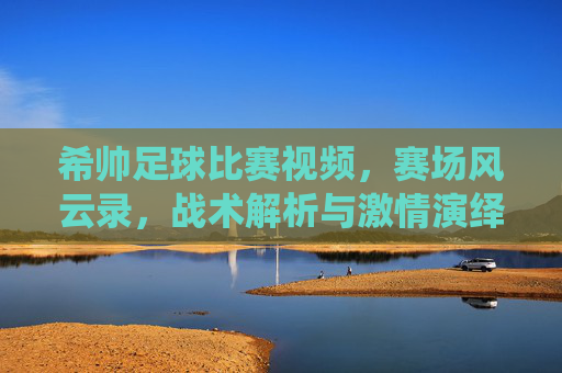希帅足球比赛视频，赛场风云录，战术解析与激情演绎的完美结合，希帅足球比赛视频，赛场风云录与战术激情的完美结合