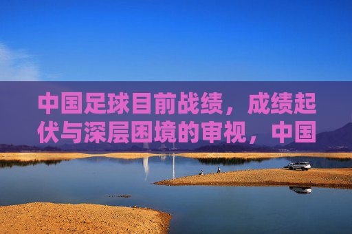 中国足球目前战绩,成绩起伏与深层困境的审视,中国足球成绩起伏与深层困境的审视
