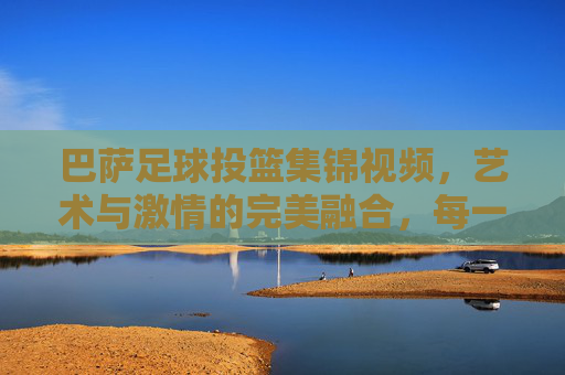 巴萨足球投篮集锦视频,艺术与激情的完美融合,每一次出手都是对足球的致敬,巴萨足球投篮集锦,艺术与激情的完美融合,每一次出手都是对足球的致敬