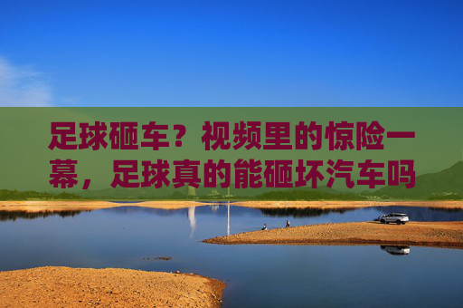 足球砸车？视频里的惊险一幕，足球真的能砸坏汽车吗？真相原来是这样！足球砸车？视频里的惊险一幕，足球真的能砸坏汽车吗？真相原来是这样！