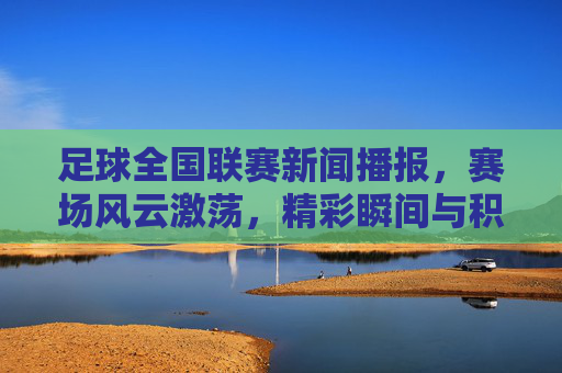 足球全国联赛新闻播报,赛场风云激荡,精彩瞬间与积分榜动态一览,足球全国联赛新闻播报,赛场风云激荡,精彩瞬间与积分榜动态一览