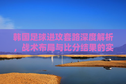 韩国足球进攻套路深度解析,战术布局与比分结果的实战关联,韩国足球进攻战术布局深度解析,与比分结果的实战关联