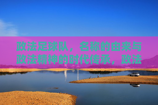 政法足球队，名称的由来与政法精神的时代传承，政法足球队，名称的由来与政法精神的时代传承